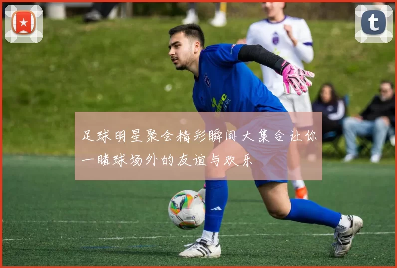 足球明星聚会精彩瞬间大集合让你一睹球场外的友谊与欢乐