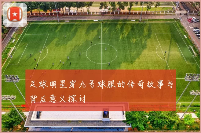足球明星穿九号球服的传奇故事与背后意义探讨