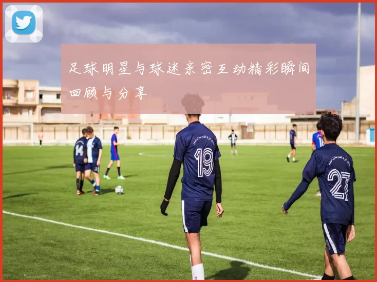 足球明星与球迷亲密互动精彩瞬间回顾与分享