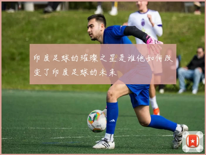 印度足球的璀璨之星是谁他如何改变了印度足球的未来