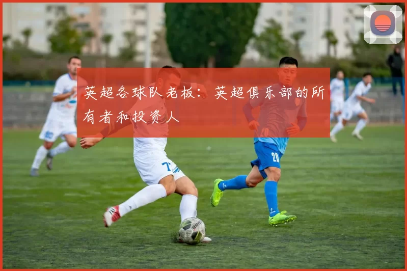 英超各球队老板：英超俱乐部的所有者和投资人