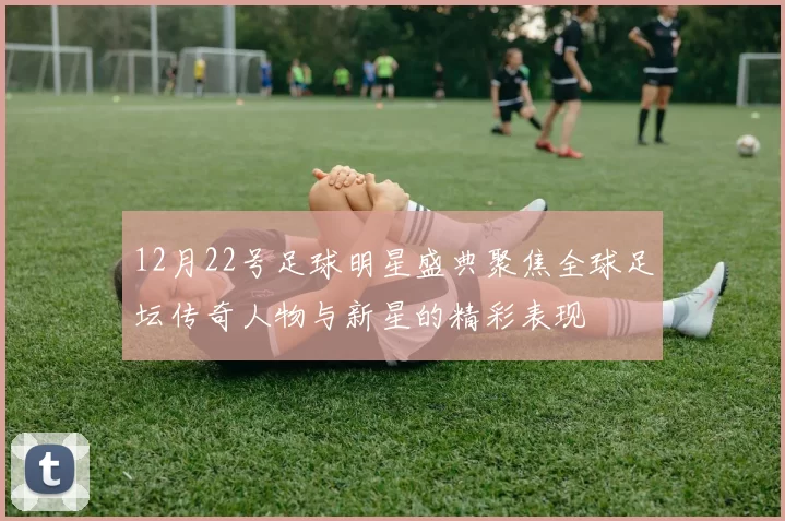 12月22号足球明星盛典聚焦全球足坛传奇人物与新星的精彩表现