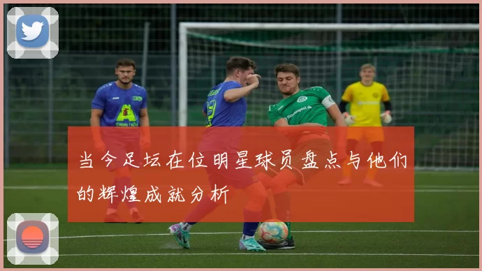 当今足坛在位明星球员盘点与他们的辉煌成就分析