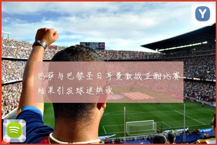 巴萨与巴黎圣日耳曼激战正酣比赛结果引发球迷热议