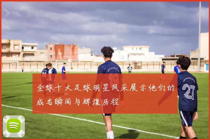 全球十大足球明星风采展示他们的成名瞬间与辉煌历程