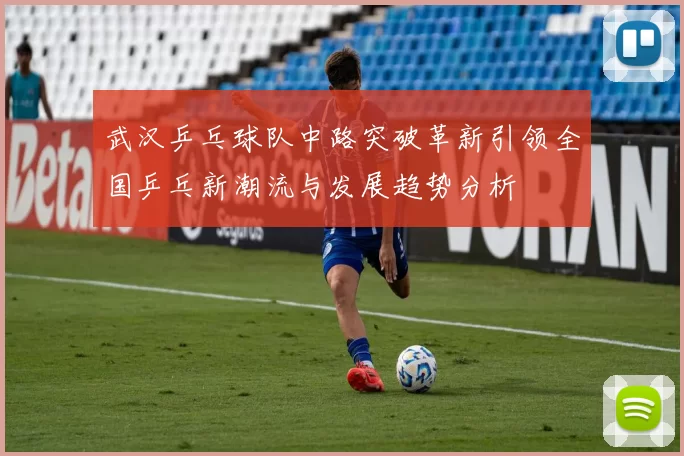武汉乒乓球队中路突破革新引领全国乒乓新潮流与发展趋势分析
