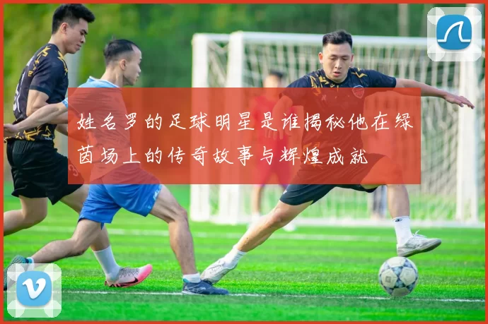 姓名罗的足球明星是谁揭秘他在绿茵场上的传奇故事与辉煌成就