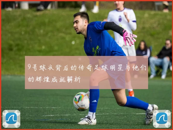 9号球衣背后的传奇足球明星与他们的辉煌成就解析
