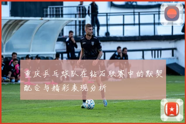重庆乒乓球队在钻石联赛中的默契配合与精彩表现分析