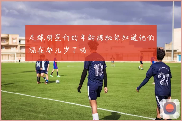 足球明星们的年龄揭秘你知道他们现在都几岁了吗
