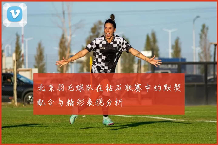 北京羽毛球队在钻石联赛中的默契配合与精彩表现分析