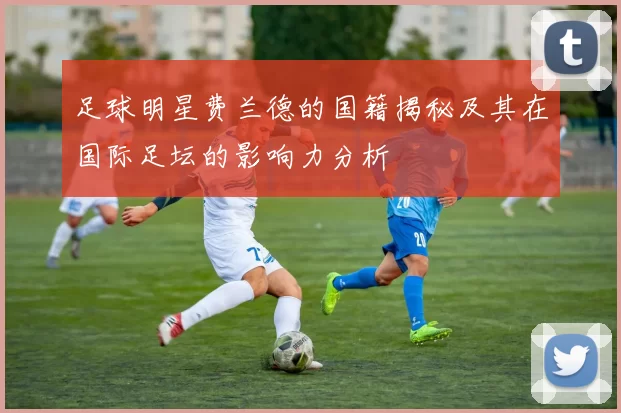 足球明星费兰德的国籍揭秘及其在国际足坛的影响力分析