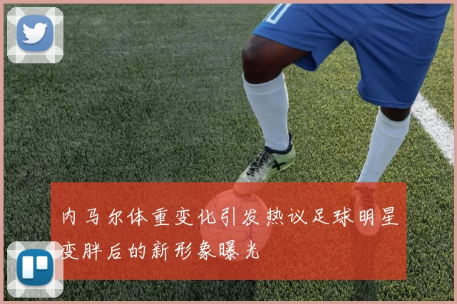 内马尔体重变化引发热议足球明星变胖后的新形象曝光