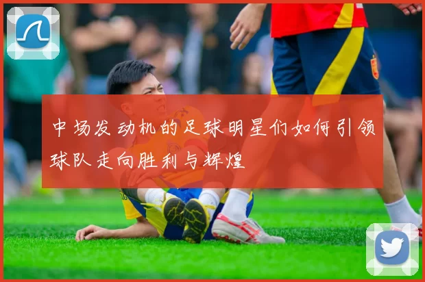 中场发动机的足球明星们如何引领球队走向胜利与辉煌
