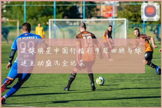 足球明星中国行精彩节目回顾与球迷互动盛况全记录