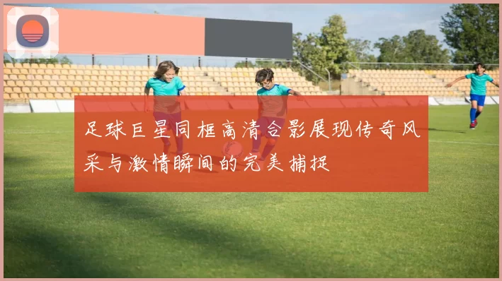 足球巨星同框高清合影展现传奇风采与激情瞬间的完美捕捉