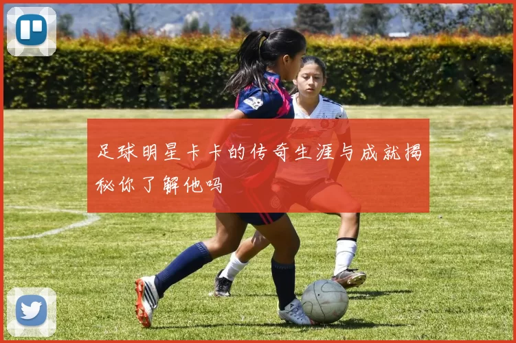 足球明星卡卡的传奇生涯与成就揭秘你了解他吗
