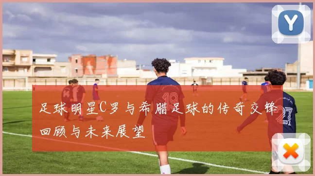 足球明星C罗与希腊足球的传奇交锋回顾与未来展望