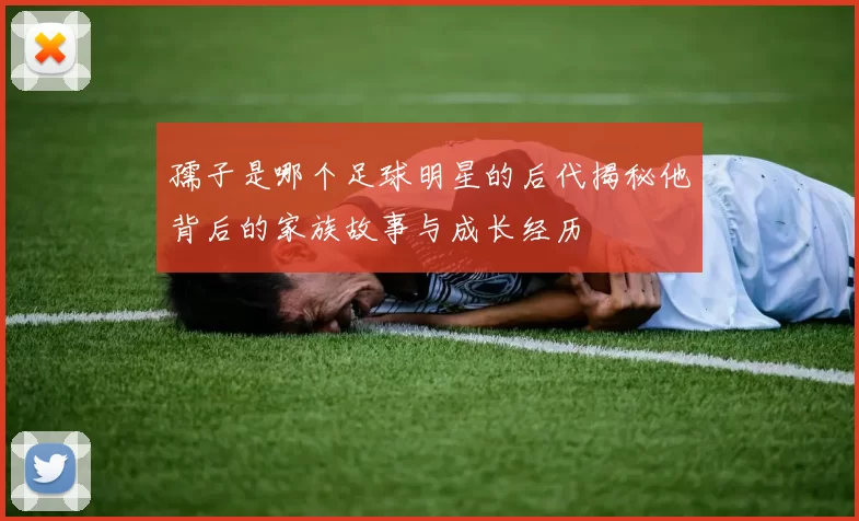 孺子是哪个足球明星的后代揭秘他背后的家族故事与成长经历