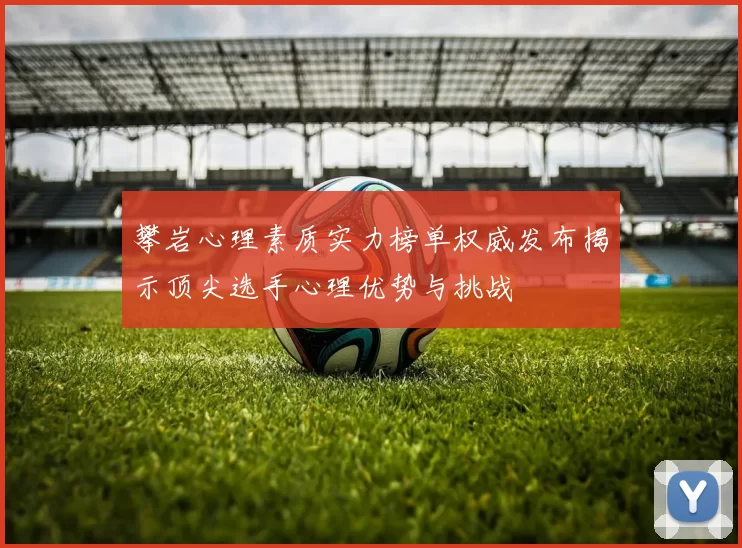 攀岩心理素质实力榜单权威发布揭示顶尖选手心理优势与挑战