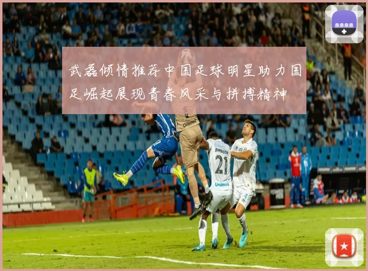 武磊倾情推荐中国足球明星助力国足崛起展现青春风采与拼搏精神