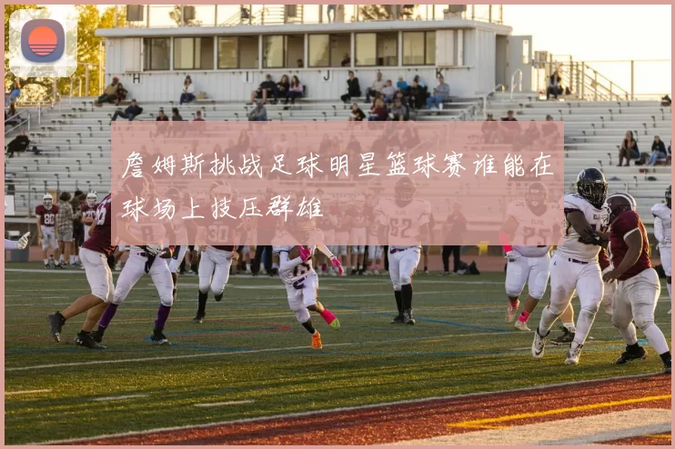 詹姆斯挑战足球明星篮球赛谁能在球场上技压群雄