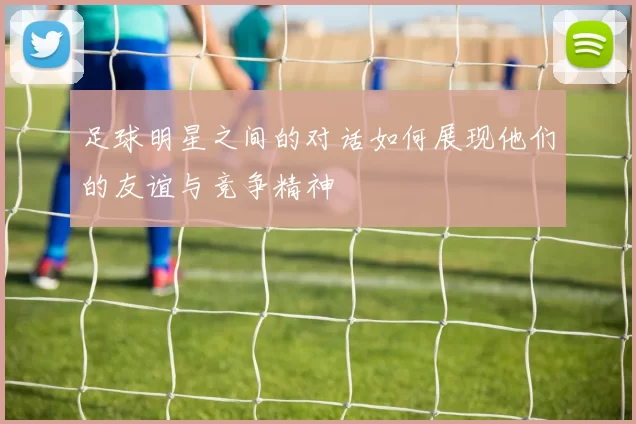 足球明星之间的对话如何展现他们的友谊与竞争精神