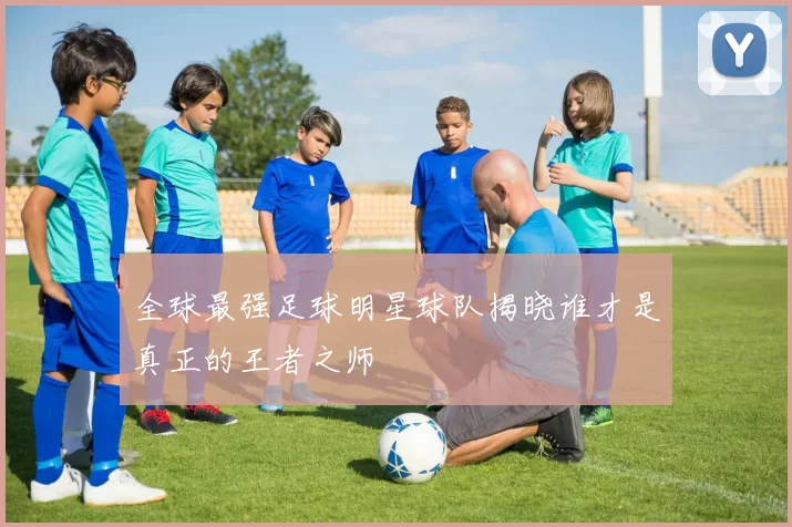 全球最强足球明星球队揭晓谁才是真正的王者之师