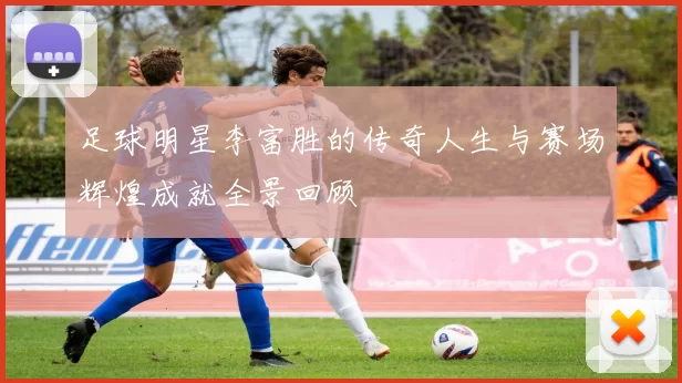 足球明星李富胜的传奇人生与赛场辉煌成就全景回顾