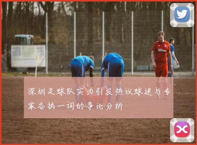 深圳足球队实力引发热议球迷与专家各执一词的争论分析