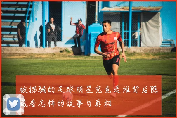 被拐骗的足球明星究竟是谁背后隐藏着怎样的故事与真相