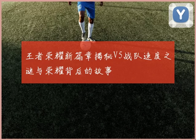 王者荣耀新篇章揭秘V5战队速度之谜与荣耀背后的故事