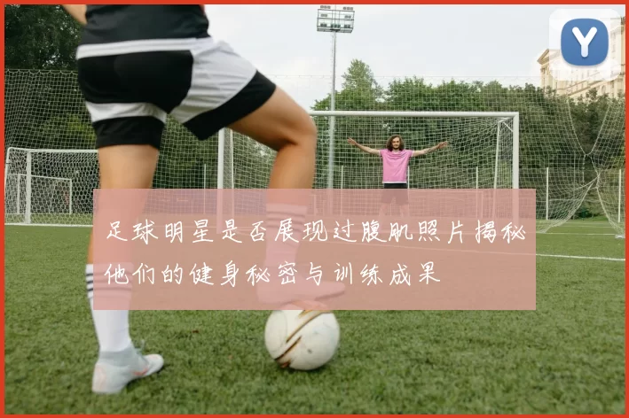 足球明星是否展现过腹肌照片揭秘他们的健身秘密与训练成果