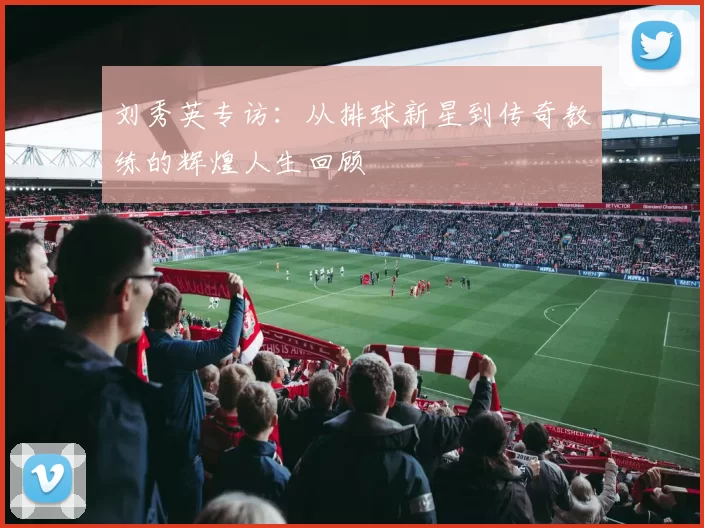 刘秀英专访：从排球新星到传奇教练的辉煌人生回顾