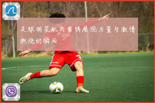足球明星肌肉剪辑展现力量与激情燃烧的瞬间