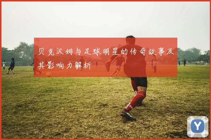 贝克汉姆与足球明星的传奇故事及其影响力解析