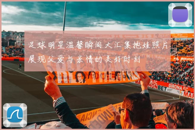 足球明星温馨瞬间大汇集抱娃照片展现父爱与亲情的美好时刻