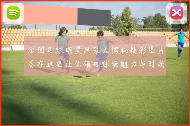 法国足球明星风采大揭秘精彩图片尽在这里让你领略球场魅力与时尚风范