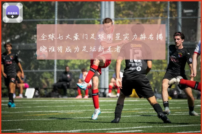 全球七大豪门足球明星实力排名揭晓谁将成为足坛新王者