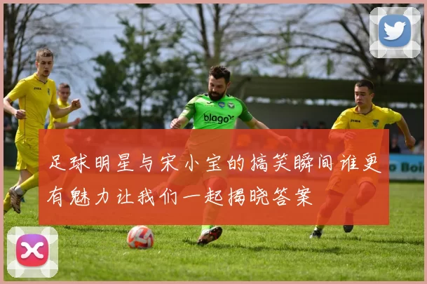 足球明星与宋小宝的搞笑瞬间谁更有魅力让我们一起揭晓答案