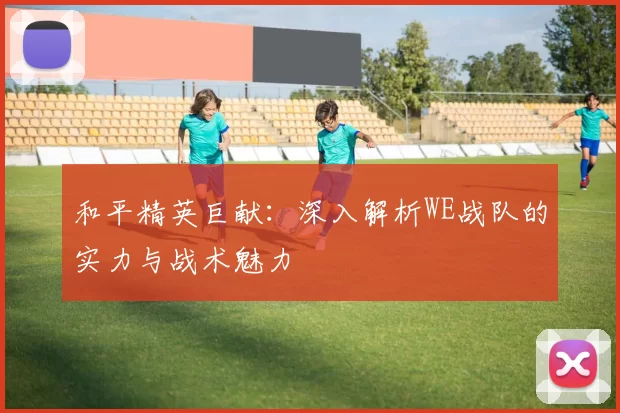 和平精英巨献：深入解析WE战队的实力与战术魅力