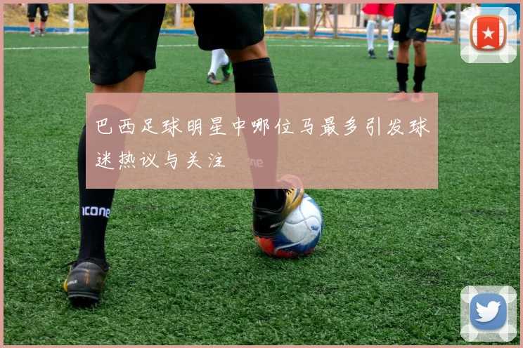 巴西足球明星中哪位马最多引发球迷热议与关注