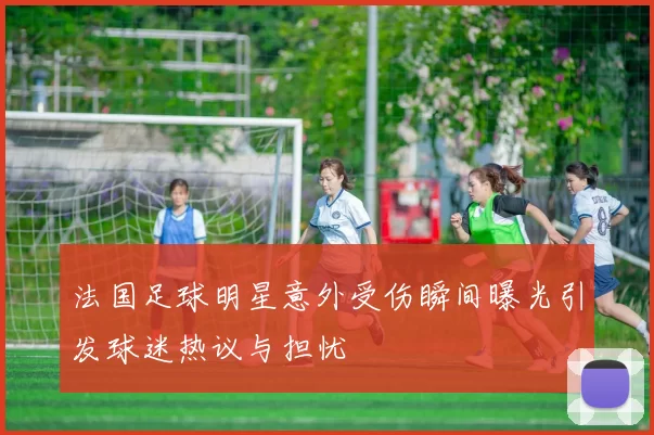 法国足球明星意外受伤瞬间曝光引发球迷热议与担忧