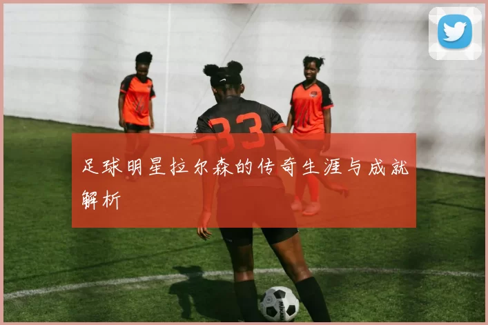 足球明星拉尔森的传奇生涯与成就解析