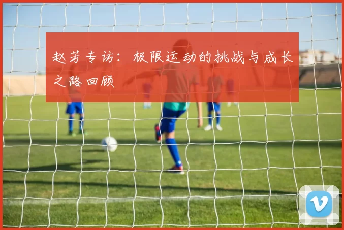 赵芳专访：极限运动的挑战与成长之路回顾