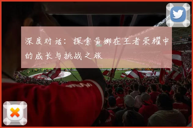 深度对话：探索黄娜在王者荣耀中的成长与挑战之旅