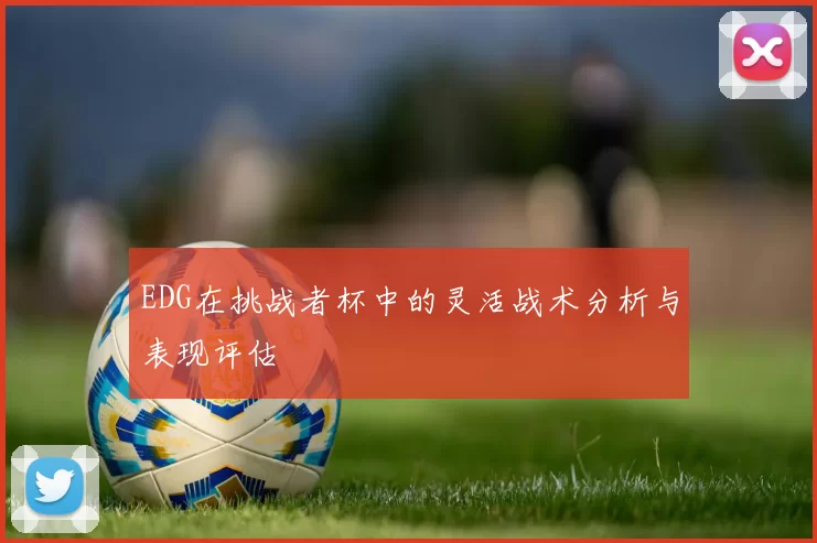 EDG在挑战者杯中的灵活战术分析与表现评估