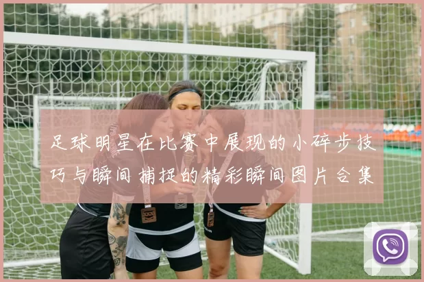 足球明星在比赛中展现的小碎步技巧与瞬间捕捉的精彩瞬间图片合集