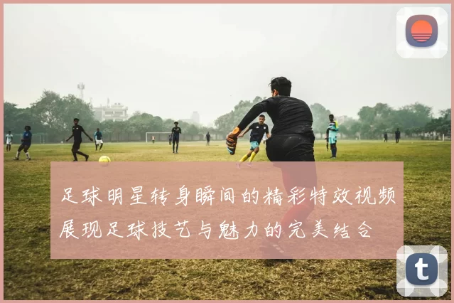 足球明星转身瞬间的精彩特效视频展现足球技艺与魅力的完美结合