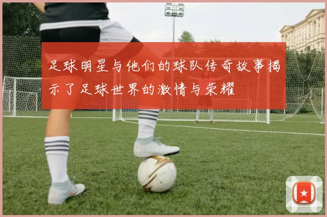 足球明星与他们的球队传奇故事揭示了足球世界的激情与荣耀